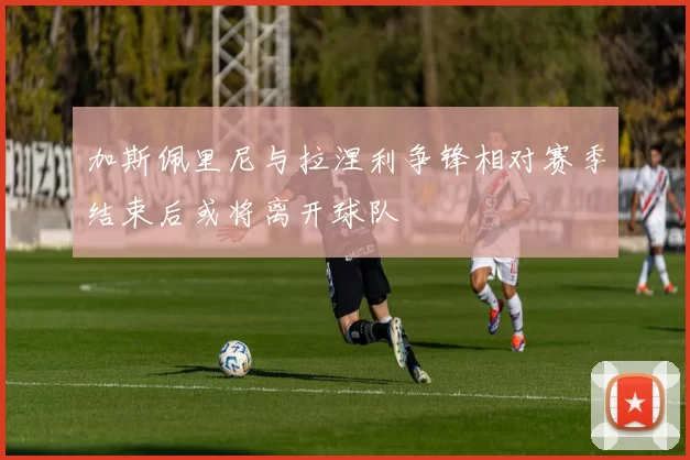 加斯佩里尼与拉涅利争锋相对赛季结束后或将离开球队