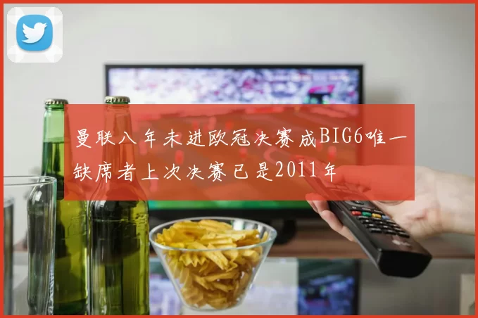 曼联八年未进欧冠决赛成BIG6唯一缺席者上次决赛已是2011年
