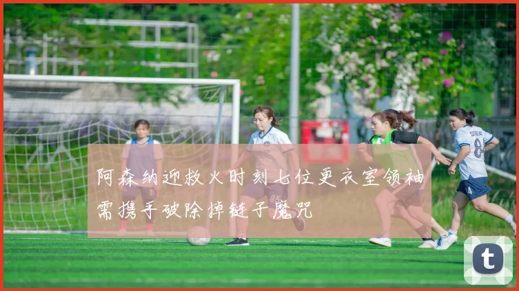 阿森纳迎救火时刻七位更衣室领袖需携手破除掉链子魔咒