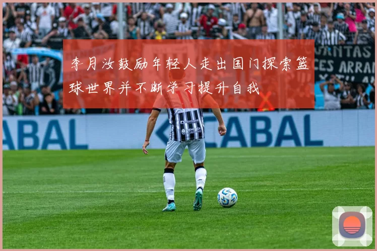李月汝鼓励年轻人走出国门探索篮球世界并不断学习提升自我