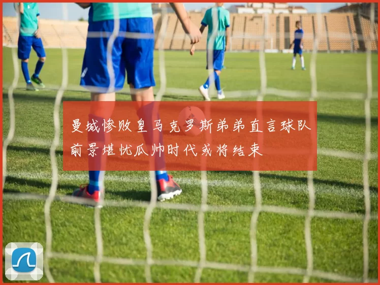 曼城惨败皇马克罗斯弟弟直言球队前景堪忧瓜帅时代或将结束