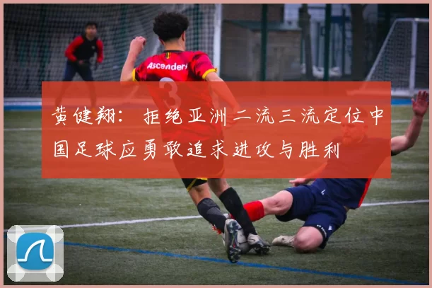 黄健翔：拒绝亚洲二流三流定位中国足球应勇敢追求进攻与胜利