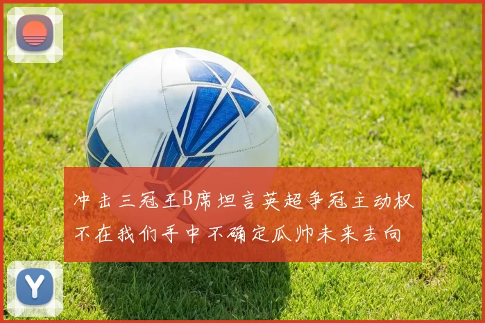 冲击三冠王B席坦言英超争冠主动权不在我们手中不确定瓜帅未来去向