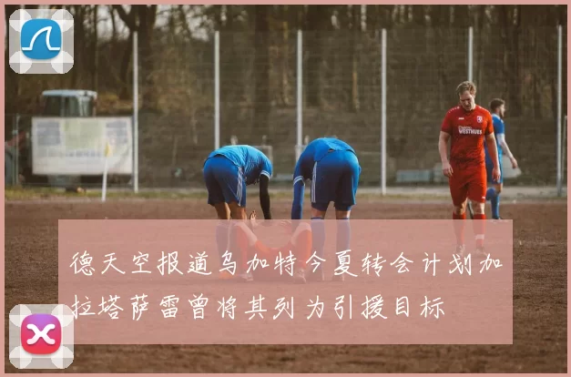 德天空报道乌加特今夏转会计划加拉塔萨雷曾将其列为引援目标