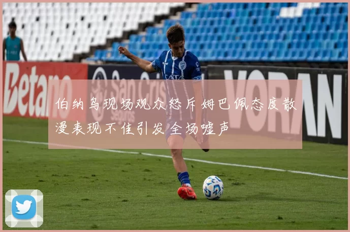 伯纳乌现场观众怒斥姆巴佩态度散漫表现不佳引发全场嘘声