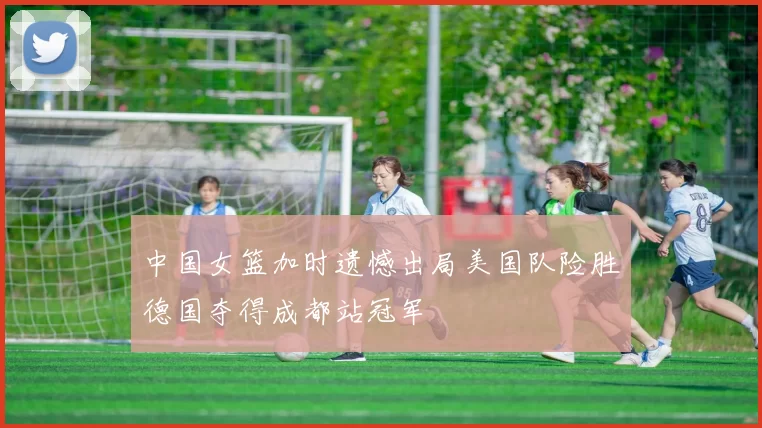 中国女篮加时遗憾出局美国队险胜德国夺得成都站冠军