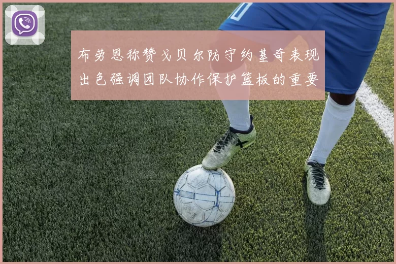 布劳恩称赞戈贝尔防守约基奇表现出色强调团队协作保护篮板的重要性