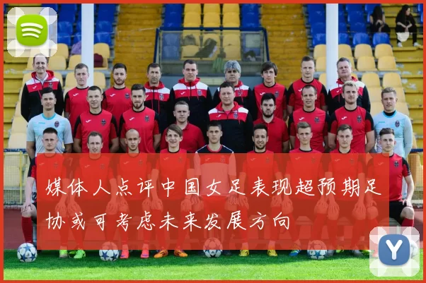 媒体人点评中国女足表现超预期足协或可考虑未来发展方向