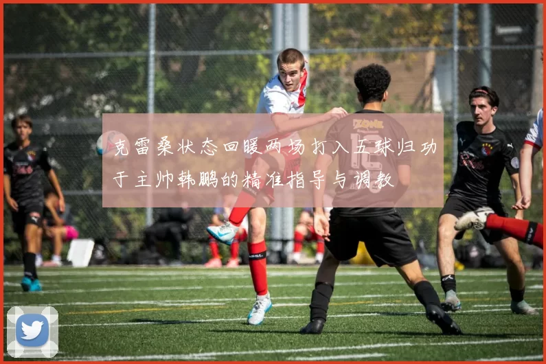 克雷桑状态回暖两场打入五球归功于主帅韩鹏的精准指导与调教