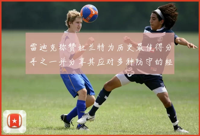 雷迪克称赞杜兰特为历史最佳得分手之一并分享其应对多种防守的经验