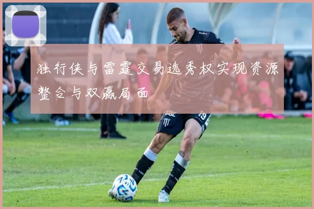 独行侠与雷霆交易选秀权实现资源整合与双赢局面