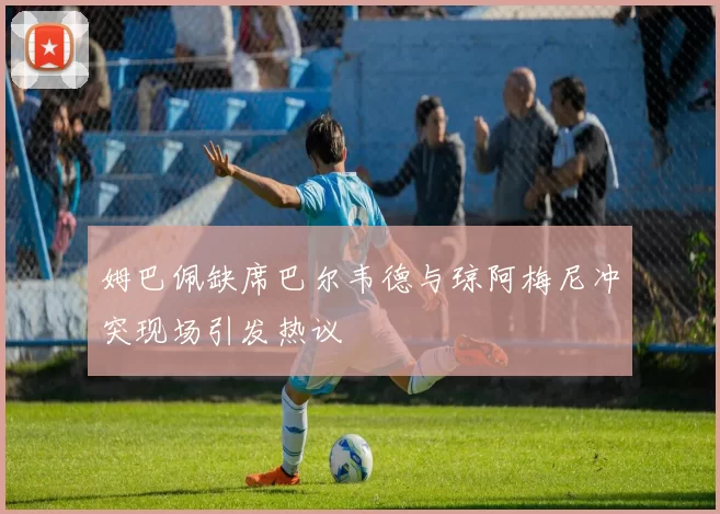 姆巴佩缺席巴尔韦德与琼阿梅尼冲突现场引发热议