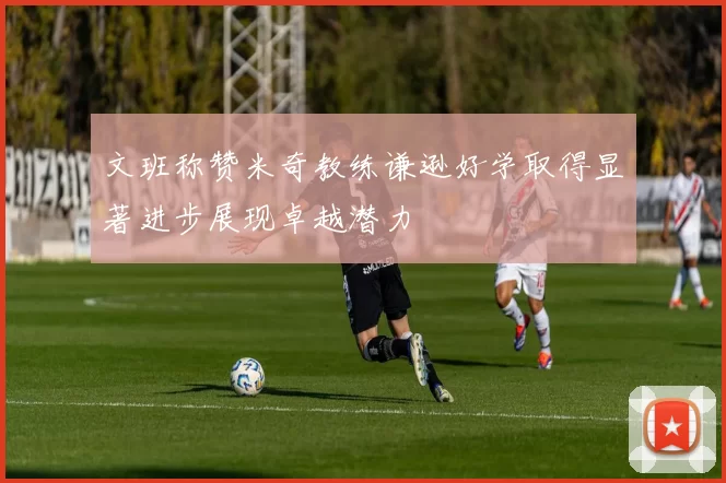 文班称赞米奇教练谦逊好学取得显著进步展现卓越潜力