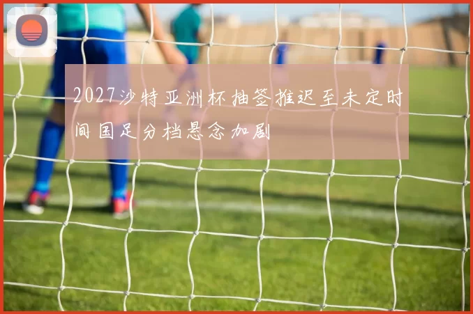 2027沙特亚洲杯抽签推迟至未定时间国足分档悬念加剧